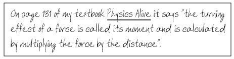 On page 131 of my textbook, Physics Alive, it says that 'the turning effect of a force is called its moment and is calculated by multiplying the force by the distance'.